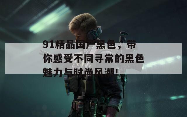 91精品国产黑色，带你感受不同寻常的黑色魅力与时尚风潮！