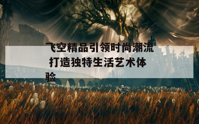 飞空精品引领时尚潮流 打造独特生活艺术体验  第1张