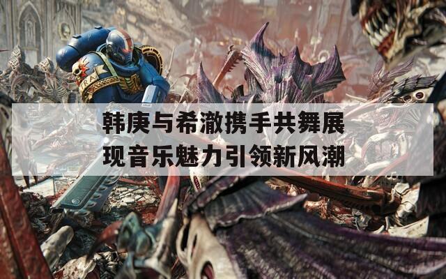 韩庚与希澈携手共舞展现音乐魅力引领新风潮