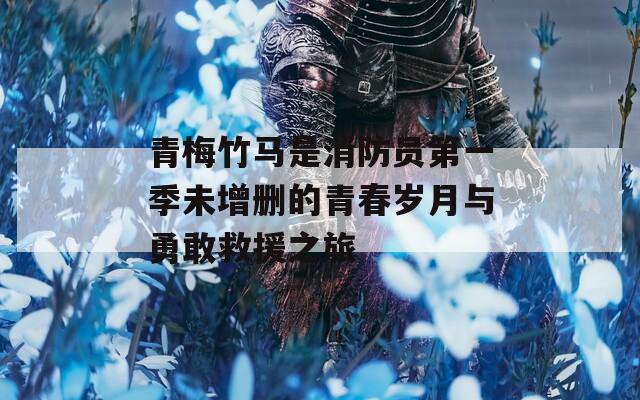 青梅竹马是消防员第一季未增删的青春岁月与勇敢救援之旅
