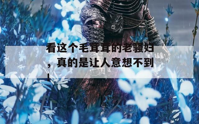 看这个毛茸茸的老骚妇，真的是让人意想不到！