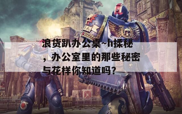 浪货趴办公桌～h揉秘，办公室里的那些秘密与花样你知道吗？