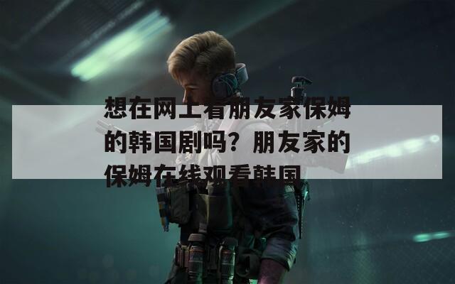 想在网上看朋友家保姆的韩国剧吗？朋友家的保姆在线观看韩国