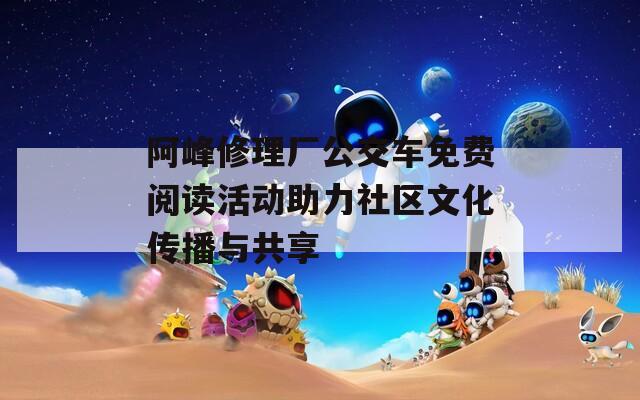 阿峰修理厂公交车免费阅读活动助力社区文化传播与共享