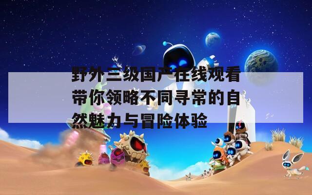 野外三级国产在线观看带你领略不同寻常的自然魅力与冒险体验