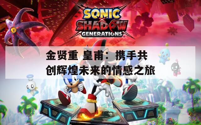 金贤重 皇甫：携手共创辉煌未来的情感之旅  第1张