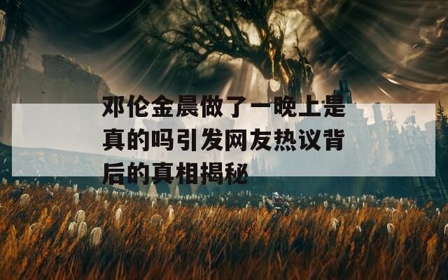 邓伦金晨做了一晚上是真的吗引发网友热议背后的真相揭秘
