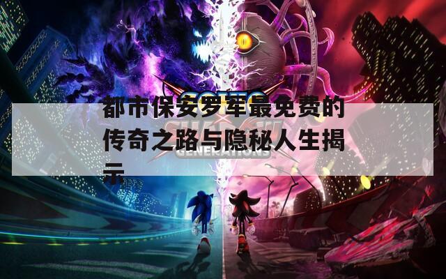 都市保安罗军最免费的传奇之路与隐秘人生揭示