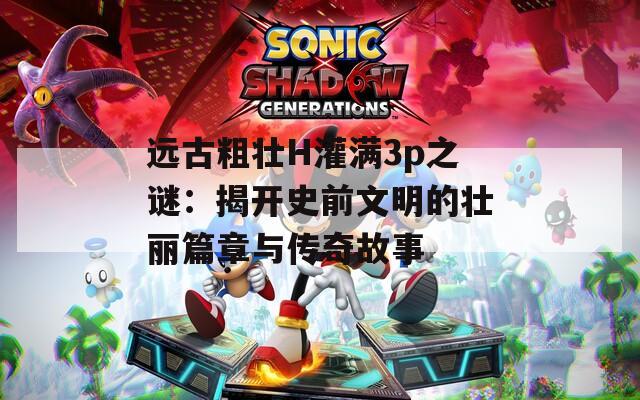 远古粗壮H灌满3p之谜：揭开史前文明的壮丽篇章与传奇故事