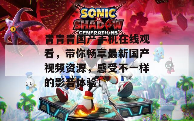 青青青国产手机在线观看，带你畅享最新国产视频资源，感受不一样的影音体验！
