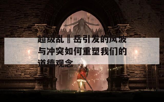 超级乱婬岳引发的风波与冲突如何重塑我们的道德观念