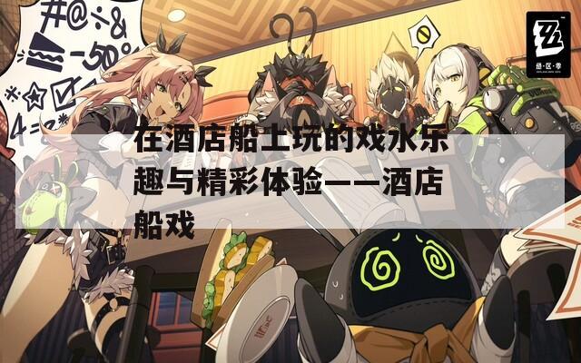 在酒店船上玩的戏水乐趣与精彩体验——酒店船戏  第1张