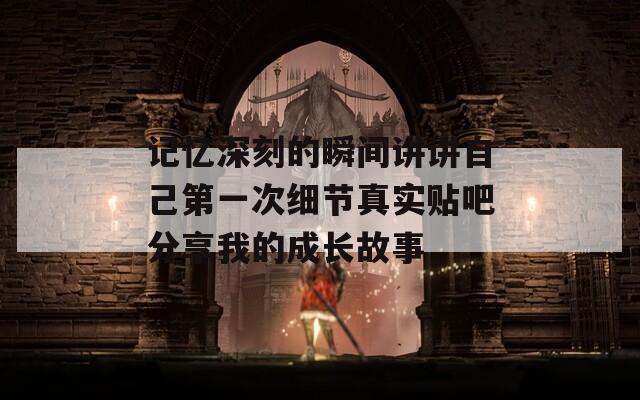 记忆深刻的瞬间讲讲自己第一次细节真实贴吧分享我的成长故事