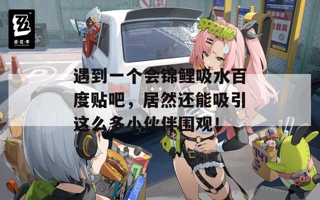 遇到一个会锦鲤吸水百度贴吧，居然还能吸引这么多小伙伴围观！
