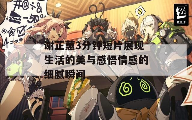 谢芷蕙3分钟短片展现生活的美与感悟情感的细腻瞬间