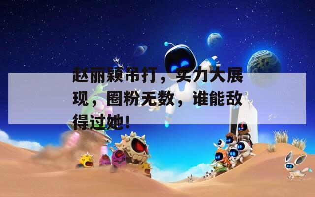 赵丽颖吊打，实力大展现，圈粉无数，谁能敌得过她！  第1张
