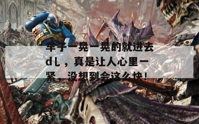 车子一晃一晃的就进去d乚，真是让人心里一紧，没想到会这么快！