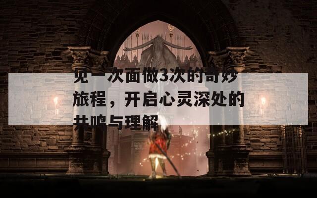 见一次面做3次的奇妙旅程，开启心灵深处的共鸣与理解