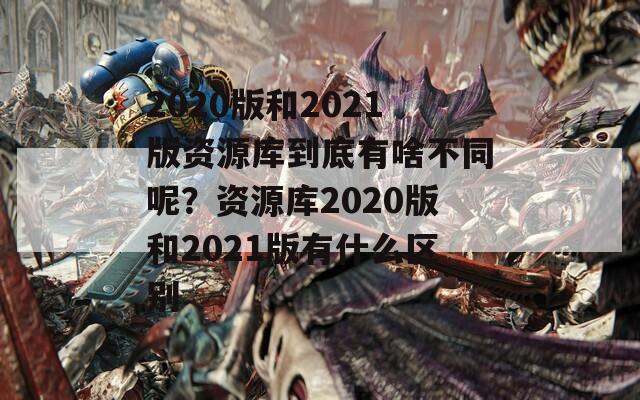 2020版和2021版资源库到底有啥不同呢？资源库2020版和2021版有什么区别