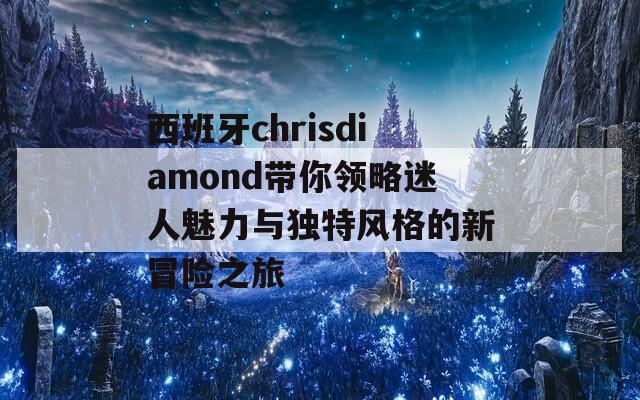 西班牙chrisdiamond带你领略迷人魅力与独特风格的新冒险之旅