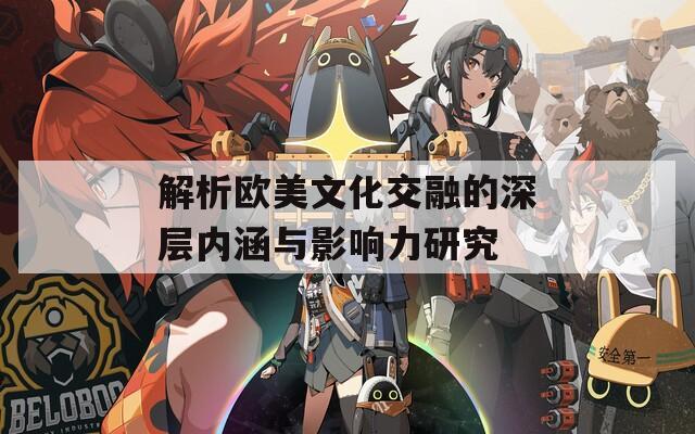 解析欧美文化交融的深层内涵与影响力研究