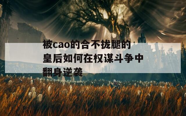 被cao的合不拢腿的皇后如何在权谋斗争中翻身逆袭