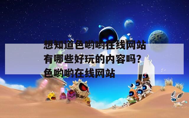 想知道色哟哟在线网站有哪些好玩的内容吗？色哟哟在线网站