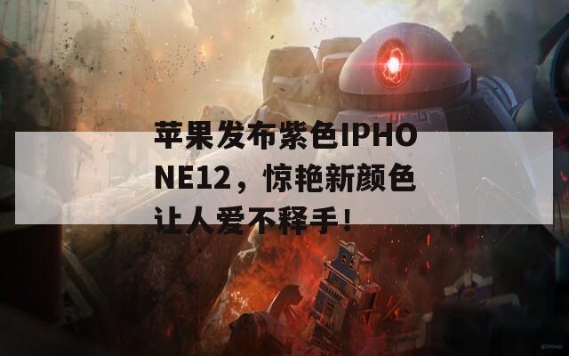 苹果发布紫色IPHONE12，惊艳新颜色让人爱不释手！