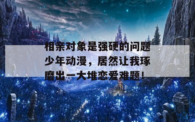 相亲对象是强硬的问题少年动漫，居然让我琢磨出一大堆恋爱难题！