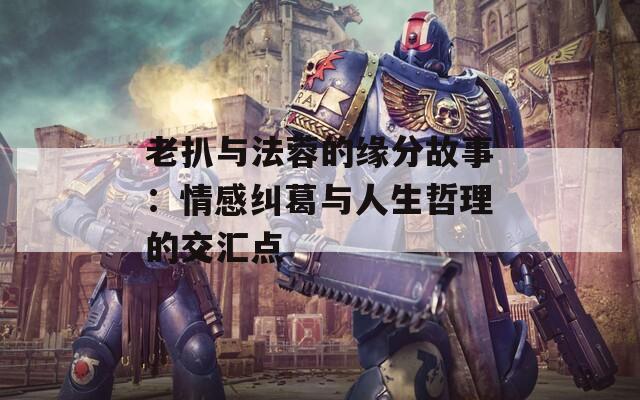 老扒与法蓉的缘分故事：情感纠葛与人生哲理的交汇点  第1张