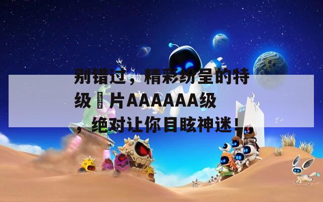 别错过，精彩纷呈的特级婬片AAAAAA级，绝对让你目眩神迷！