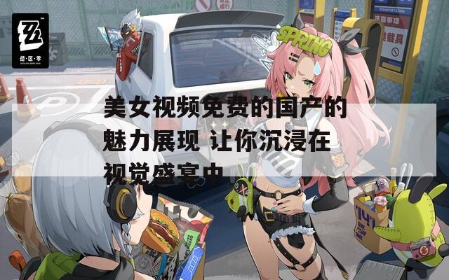 美女视频免费的国产的魅力展现 让你沉浸在视觉盛宴中