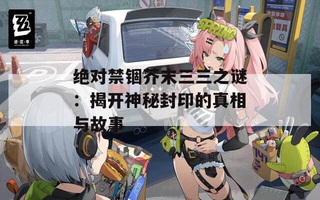 绝对禁锢芥末三三之谜：揭开神秘封印的真相与故事  第1张