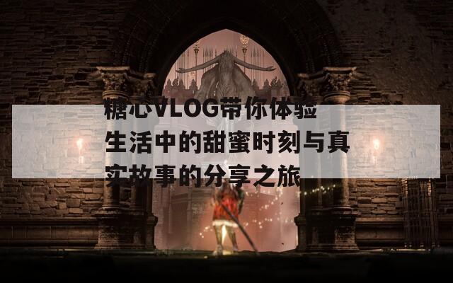 糖心VLOG带你体验生活中的甜蜜时刻与真实故事的分享之旅  第1张