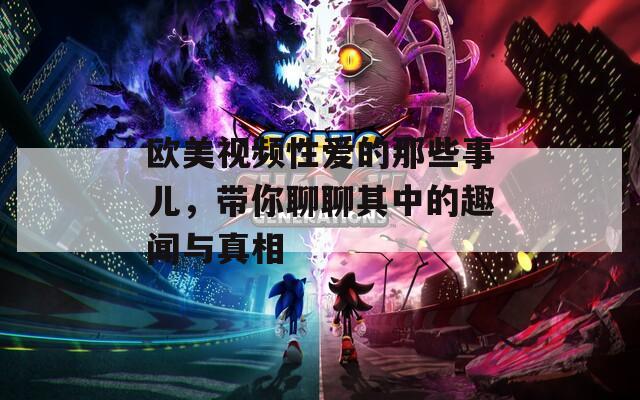 欧美视频性爱的那些事儿，带你聊聊其中的趣闻与真相