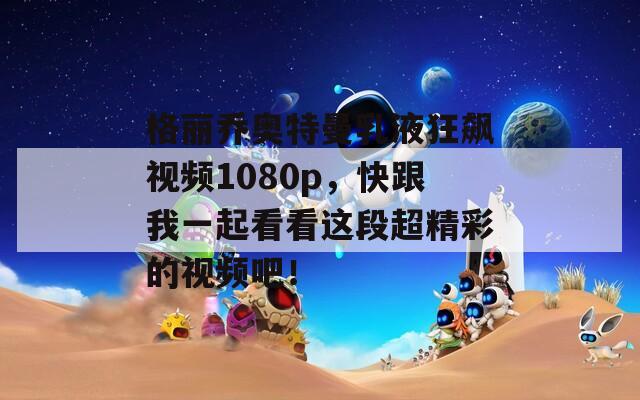 格丽乔奥特曼乳液狂飙视频1080p，快跟我一起看看这段超精彩的视频吧！  第1张