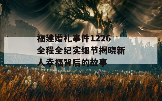 福建婚礼事件1226全程全纪实细节揭晓新人幸福背后的故事