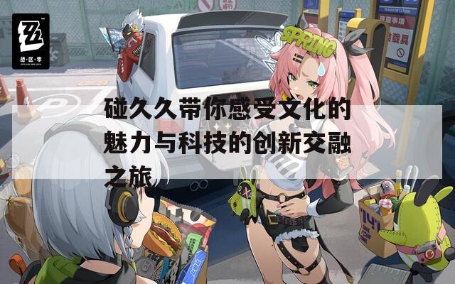 碰久久带你感受文化的魅力与科技的创新交融之旅  第1张