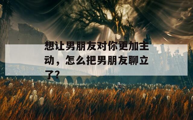 想让男朋友对你更加主动，怎么把男朋友聊立了？