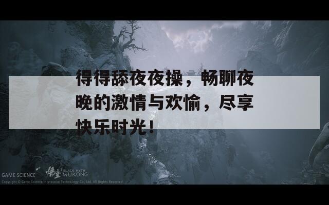 得得舔夜夜操，畅聊夜晚的激情与欢愉，尽享快乐时光！