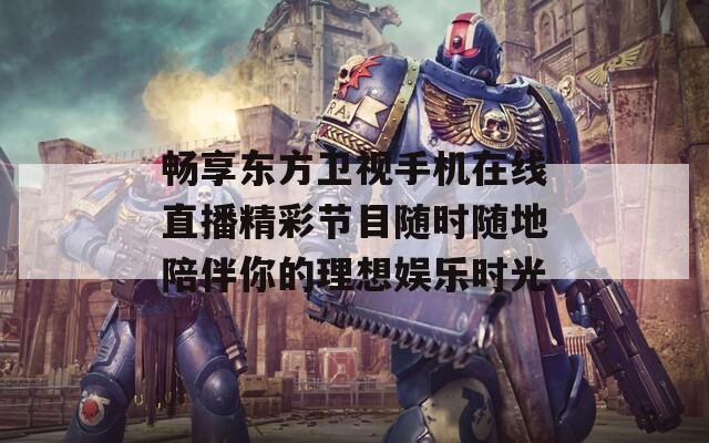 畅享东方卫视手机在线直播精彩节目随时随地陪伴你的理想娱乐时光