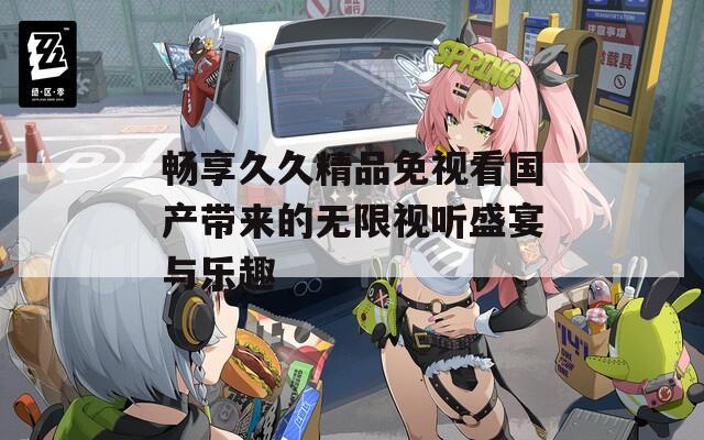 畅享久久精品免视看国产带来的无限视听盛宴与乐趣