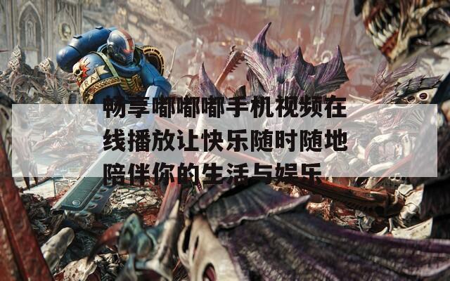 畅享嘟嘟嘟手机视频在线播放让快乐随时随地陪伴你的生活与娱乐