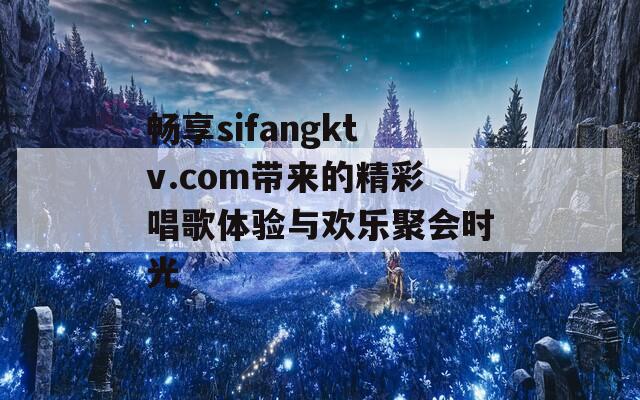 畅享sifangktv.com带来的精彩唱歌体验与欢乐聚会时光  第1张