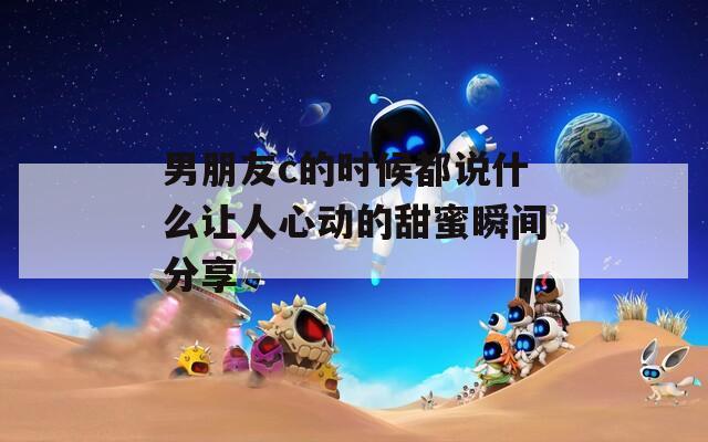男朋友c的时候都说什么让人心动的甜蜜瞬间分享  第1张