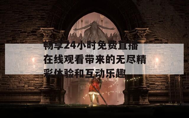 畅享24小时免费直播在线观看带来的无尽精彩体验和互动乐趣