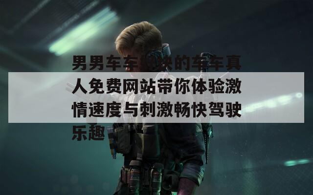 男男车车好快的车车真人免费网站带你体验激情速度与刺激畅快驾驶乐趣