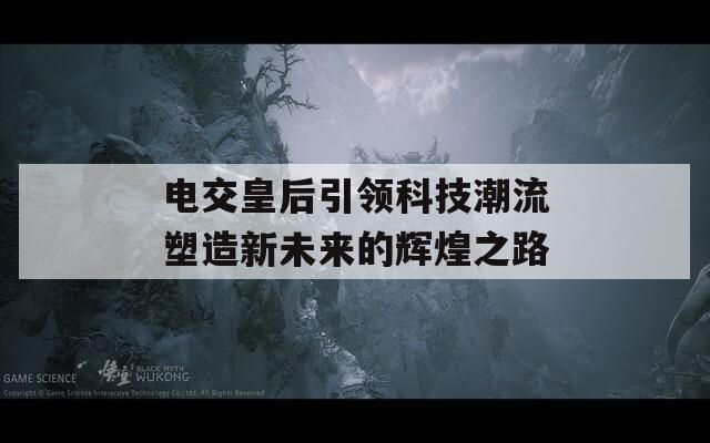 电交皇后引领科技潮流塑造新未来的辉煌之路  第1张
