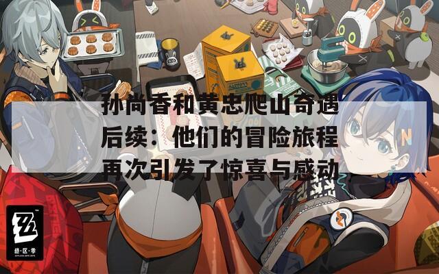 孙尚香和黄忠爬山奇遇后续：他们的冒险旅程再次引发了惊喜与感动