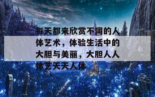 每天都来欣赏不同的人体艺术，体验生活中的大胆与美丽，大胆人人体艺天天人体  第1张
